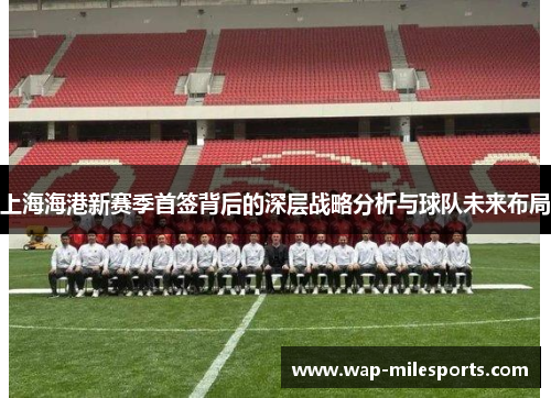 上海海港新赛季首签背后的深层战略分析与球队未来布局